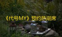 《代号MY》预约热潮席卷而来，多重福利助力全新冒险之旅